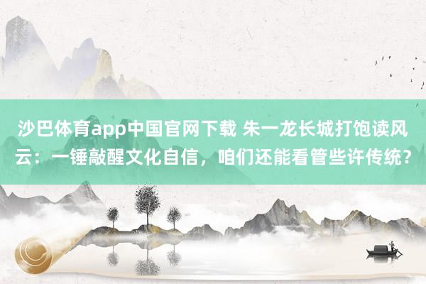 沙巴体育app中国官网下载 朱一龙长城打饱读风云：一锤敲醒文化自信，咱们还能看管些许传统？