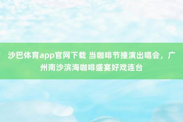 沙巴体育app官网下载 当咖啡节撞演出唱会，广州南沙滨海咖啡盛宴好戏连台