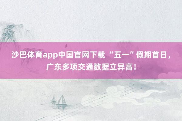 沙巴体育app中国官网下载 “五一”假期首日，广东多项交通数据立异高！