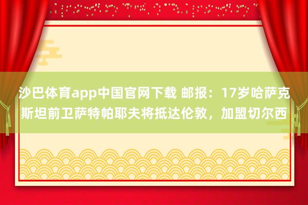 沙巴体育app中国官网下载 邮报：17岁哈萨克斯坦前卫萨特帕耶夫将抵达伦敦，加盟切尔西