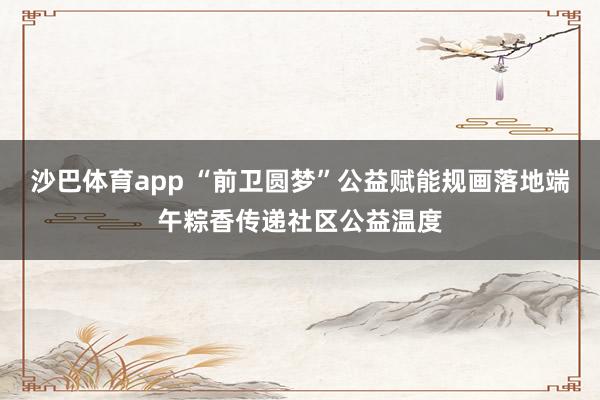 沙巴体育app “前卫圆梦”公益赋能规画落地端午粽香传递社区公益温度