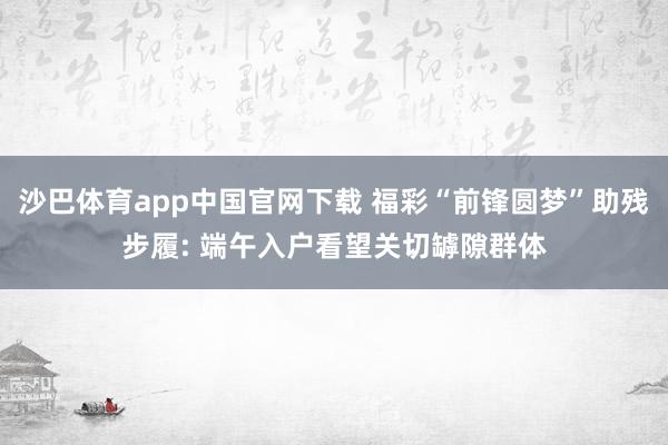 沙巴体育app中国官网下载 福彩“前锋圆梦”助残步履: 端午入户看望关切罅隙群体