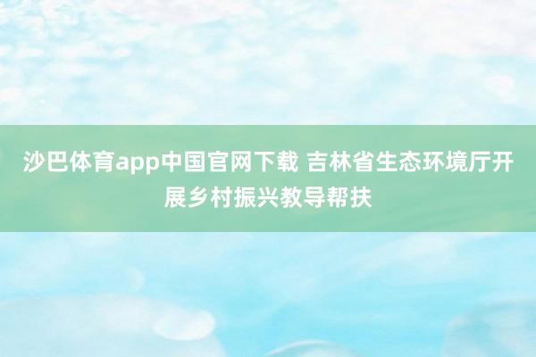 沙巴体育app中国官网下载 吉林省生态环境厅开展乡村振兴教导帮扶