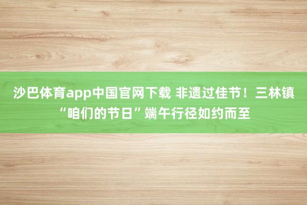 沙巴体育app中国官网下载 非遗过佳节！三林镇“咱们的节日”端午行径如约而至