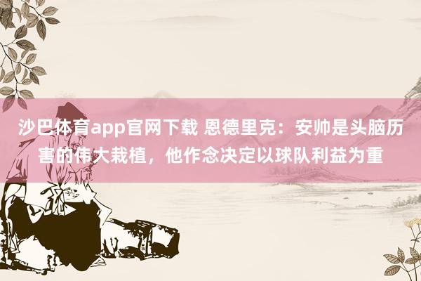 沙巴体育app官网下载 恩德里克：安帅是头脑历害的伟大栽植，他作念决定以球队利益为重