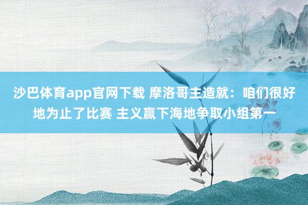 沙巴体育app官网下载 摩洛哥主造就：咱们很好地为止了比赛 主义赢下海地争取小组第一
