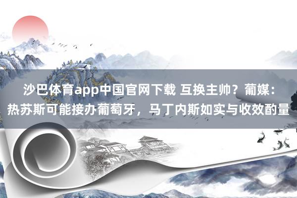 沙巴体育app中国官网下载 互换主帅?葡媒:热苏斯可能接办葡萄牙,马丁内斯如实与收效酌量